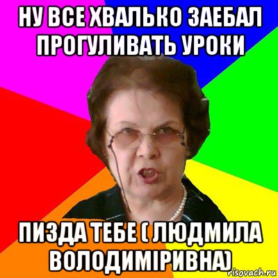 ну все хвалько заебал прогуливать уроки пизда тебе ( людмила володиміривна), Мем Типичная училка