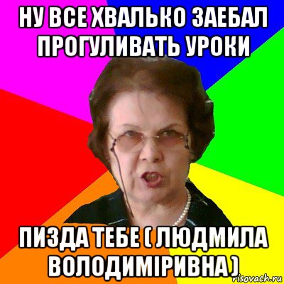 ну все хвалько заебал прогуливать уроки пизда тебе ( людмила володиміривна ), Мем Типичная училка