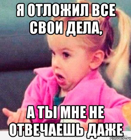 я отложил все свои дела, а ты мне не отвечаешь даже, Мем  Ты говоришь (девочка возмущается)