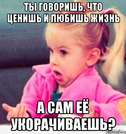 ты говоришь, что ценишь и любишь жизнь а сам её укорачиваешь?, Мем  Ты говоришь (девочка возмущается)