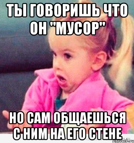 ты говоришь что он "мусор" но сам общаешься с ним на его стене, Мем  Ты говоришь (девочка возмущается)