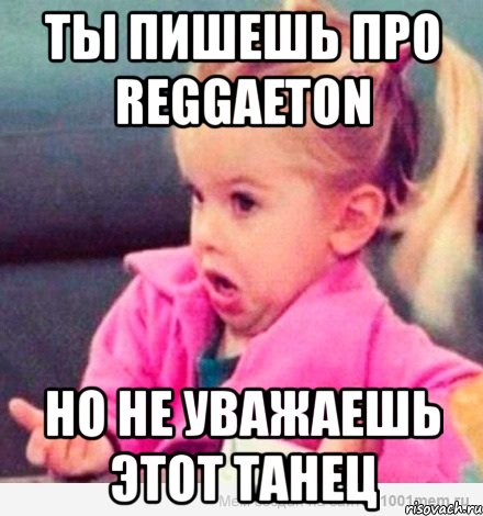 ты пишешь про reggaeton но не уважаешь этот танец, Мем  Ты говоришь (девочка возмущается)