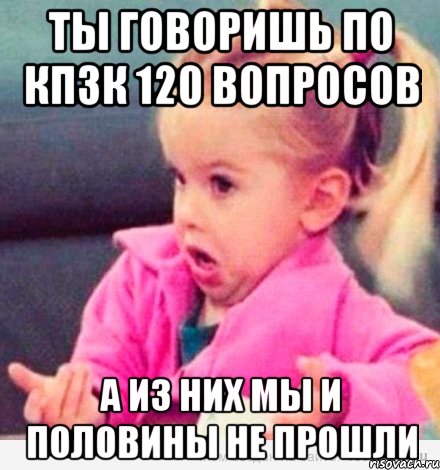 ты говоришь по кпзк 120 вопросов а из них мы и половины не прошли, Мем  Ты говоришь (девочка возмущается)