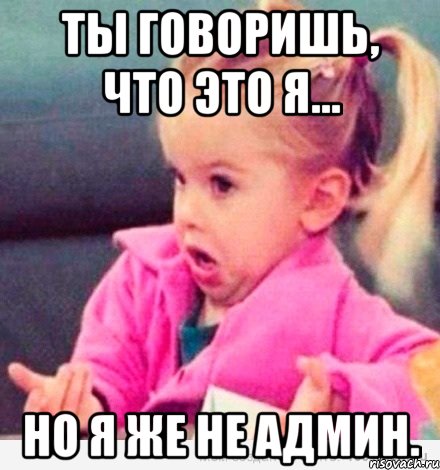 ты говоришь, что это я... но я же не админ., Мем  Ты говоришь (девочка возмущается)