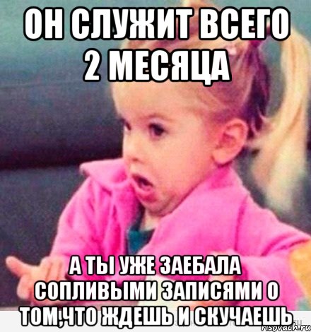 он служит всего 2 месяца а ты уже заебала сопливыми записями о том,что ждешь и скучаешь, Мем  Ты говоришь (девочка возмущается)