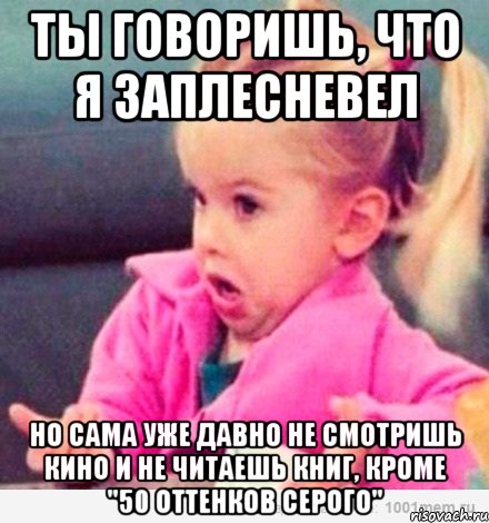 ты говоришь, что я заплесневел но сама уже давно не смотришь кино и не читаешь книг, кроме "50 оттенков серого"