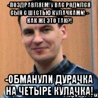 -поздравляем!у вас родился сын с шестью кулачками! - как же это так?! -обманули дурачка на четыре кулачка!