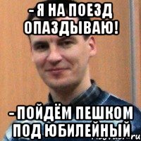 - я на поезд опаздываю! - пойдём пешком под юбилейный