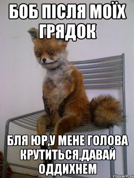 боб після моїх грядок бля юр,у мене голова крутиться,давай оддихнем
