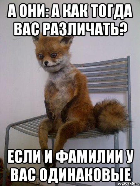 а они: а как тогда вас различать? если и фамилии у вас одинаковые
