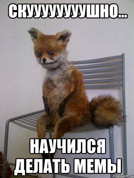 скуууууууушно... научился делать мемы
