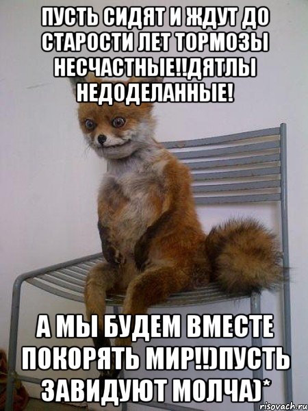 пусть сидят и ждут до старости лет тормозы несчастные!!дятлы недоделанные! а мы будем вместе покорять мир!!)пусть завидуют молча)*