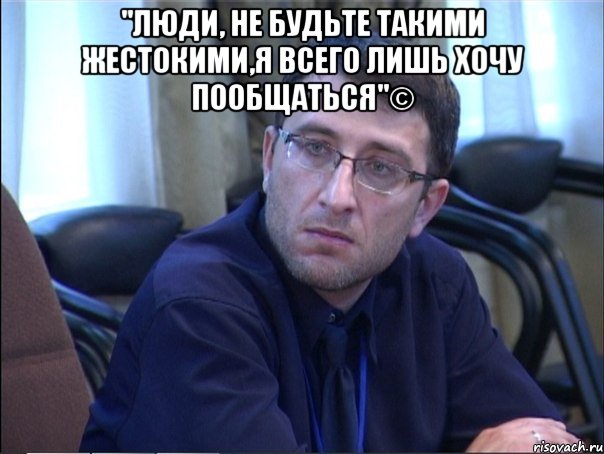 "люди, не будьте такими жестокими,я всего лишь хочу пообщаться"© , Мем в