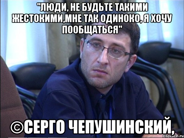 "люди, не будьте такими жестокими,мне так одиноко, я хочу пообщаться" ©серго чепушинский,, Мем в