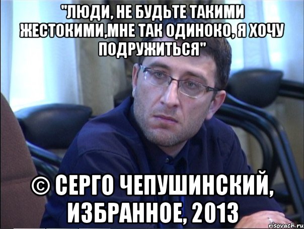 "люди, не будьте такими жестокими,мне так одиноко, я хочу подружиться" © серго чепушинский, избранное, 2013, Мем в