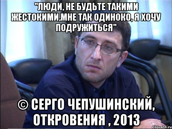 "люди, не будьте такими жестокими,мне так одиноко, я хочу подружиться" © серго чепушинский, откровения , 2013, Мем в
