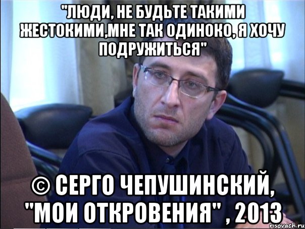 "люди, не будьте такими жестокими,мне так одиноко, я хочу подружиться" © серго чепушинский, "мои откровения" , 2013, Мем в