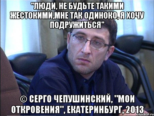 "люди, не будьте такими жестокими,мне так одиноко, я хочу подружиться" © серго чепушинский, "мои откровения", екатеринбург, 2013, Мем в