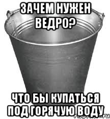 зачем нужен ведро? что бы купаться под горячую воду, Мем Ведро