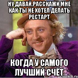 ну давай,расскажи мне как ты не хотел делать рестарт когда у самого лучший счёт, Мем Ну давай расскажи (Вилли Вонка)