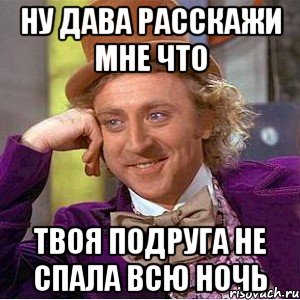 ну дава расскажи мне что твоя подруга не спала всю ночь, Мем Ну давай расскажи (Вилли Вонка)