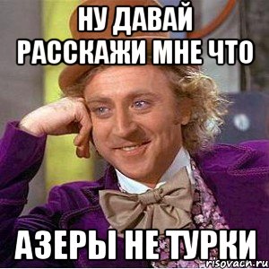 ну давай расскажи мне что азеры не турки, Мем Ну давай расскажи (Вилли Вонка)