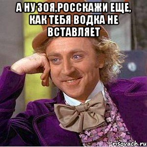 а ну зоя,росскажи еще, как тебя водка не вставляет , Мем Ну давай расскажи (Вилли Вонка)