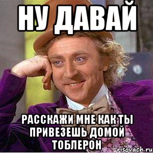 ну давай расскажи мне как ты привезешь домой тоблерон, Мем Ну давай расскажи (Вилли Вонка)