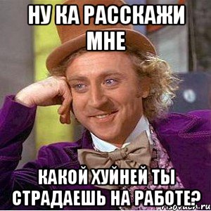 ну ка расскажи мне какой хуйней ты страдаешь на работе?, Мем Ну давай расскажи (Вилли Вонка)