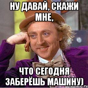 ну давай, скажи мне, что сегодня заберёшь машину), Мем Ну давай расскажи (Вилли Вонка)