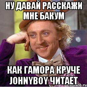 ну давай расскажи мне бакум как гамора круче johnyboy читает, Мем Ну давай расскажи (Вилли Вонка)