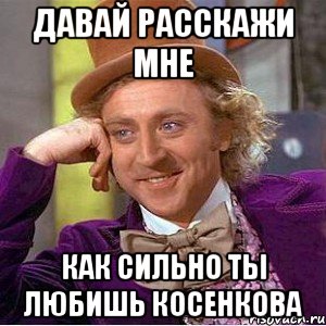 давай расскажи мне как сильно ты любишь косенкова, Мем Ну давай расскажи (Вилли Вонка)