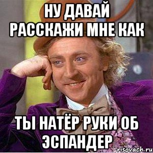 ну давай расскажи мне как ты натёр руки об эспандер, Мем Ну давай расскажи (Вилли Вонка)