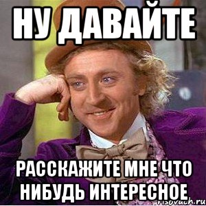 ну давайте расскажите мне что нибудь интересное, Мем Ну давай расскажи (Вилли Вонка)