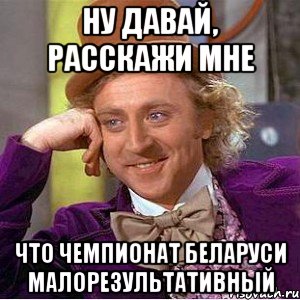 ну давай, расскажи мне что чемпионат беларуси малорезультативный, Мем Ну давай расскажи (Вилли Вонка)