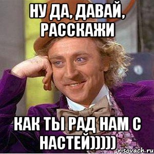 ну да, давай, расскажи как ты рад нам с настей))))), Мем Ну давай расскажи (Вилли Вонка)