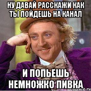 ну давай расскажи как ты пойдешь на канал и попьешь немножко пивка, Мем Ну давай расскажи (Вилли Вонка)