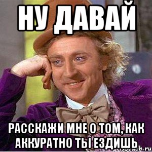 ну давай расскажи мне о том, как аккуратно ты ездишь, Мем Ну давай расскажи (Вилли Вонка)