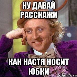 ну давай расскажи как настя носит юбки, Мем Ну давай расскажи (Вилли Вонка)