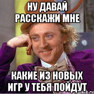 ну давай расскажи мне какие из новых игр у тебя пойдут, Мем Ну давай расскажи (Вилли Вонка)