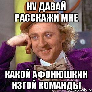 ну давай расскажи мне какой афонюшкин изгой команды, Мем Ну давай расскажи (Вилли Вонка)