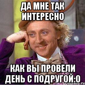 да мне так интересно как вы провели день с подругой:0, Мем Ну давай расскажи (Вилли Вонка)