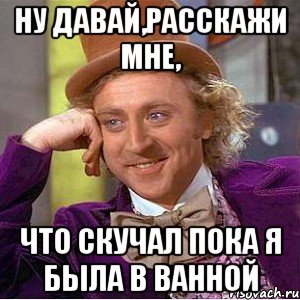 ну давай,расскажи мне, что скучал пока я была в ванной, Мем Ну давай расскажи (Вилли Вонка)