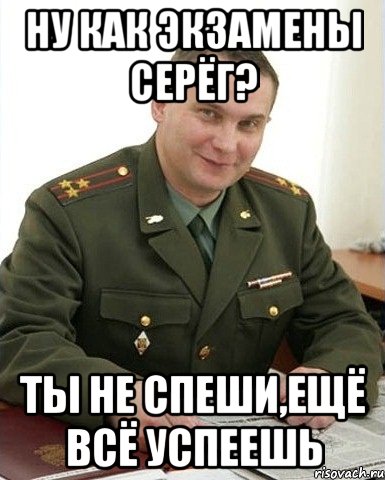 ну как экзамены серёг? ты не спеши,ещё всё успеешь, Мем Военком (полковник)