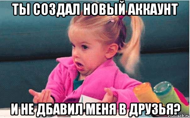 ты создал новый аккаунт и не дбавил меня в друзья?, Мем  Ты говоришь (девочка возмущается)