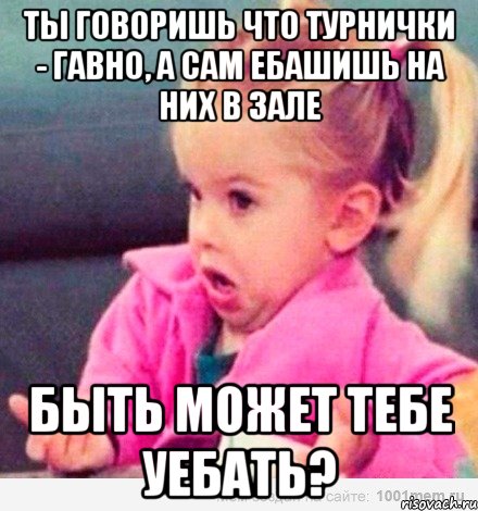 ты говоришь что турнички - гавно, а сам ебашишь на них в зале быть может тебе уебать?, Мем  Ты говоришь (девочка возмущается)