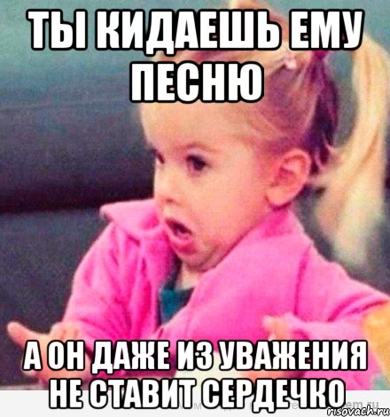 ты кидаешь ему песню а он даже из уважения не ставит сердечко, Мем  Ты говоришь (девочка возмущается)