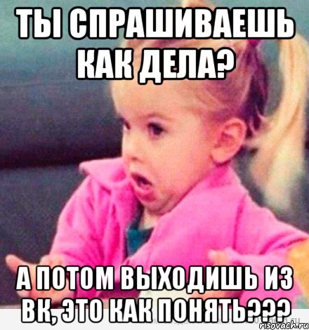 ты спрашиваешь как дела? а потом выходишь из вк, это как понять???, Мем  Ты говоришь (девочка возмущается)