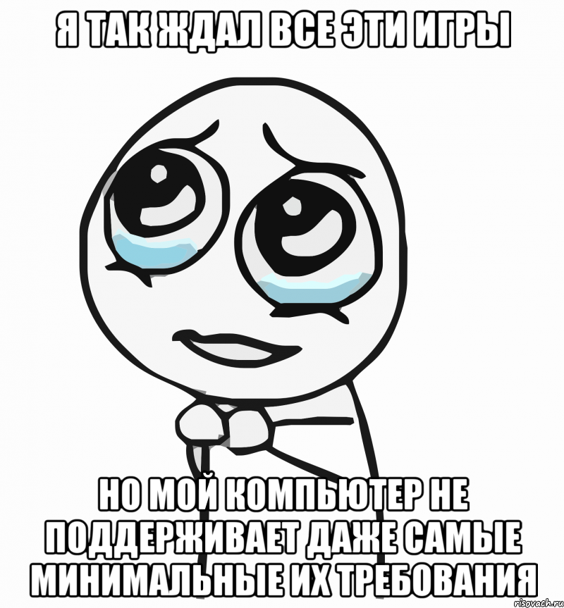 я так ждал все эти игры но мой компьютер не поддерживает даже самые минимальные их требования, Мем  ну пожалуйста (please)