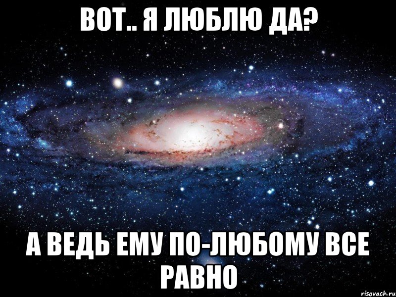 вот.. я люблю да? а ведь ему по-любому все равно, Мем Вселенная